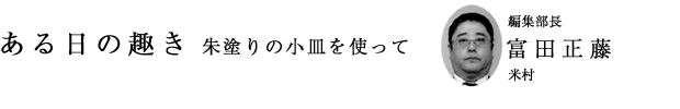 「ある日の趣き 朱塗りの小皿を使って」編集部長 富田正藤(米村)